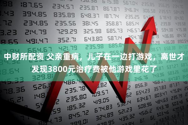 中财所配资 父亲重病，儿子在一边打游戏，离世才发现3800元治疗费被他游戏里花了